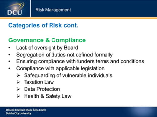 Risk Management
Categories of Risk cont.
Governance & Compliance
• Lack of oversight by Board
• Segregation of duties not defined formally
• Ensuring compliance with funders terms and conditions
• Compliance with applicable legislation
 Safeguarding of vulnerable individuals
 Taxation Law
 Data Protection
 Health & Safety Law
 
