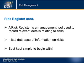 Risk Management
Risk Register cont.
 A Risk Register is a management tool used to
record relevant details relating to risks.
 It is a database of information on risks.
 Best kept simple to begin with!
 