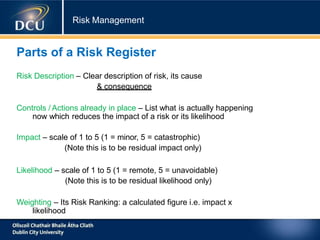 Risk Management
Parts of a Risk Register
Risk Description – Clear description of risk, its cause
& consequence
Controls / Actions already in place – List what is actually happening
now which reduces the impact of a risk or its likelihood
Impact – scale of 1 to 5 (1 = minor, 5 = catastrophic)
(Note this is to be residual impact only)
Likelihood – scale of 1 to 5 (1 = remote, 5 = unavoidable)
(Note this is to be residual likelihood only)
Weighting – Its Risk Ranking: a calculated figure i.e. impact x
likelihood
 