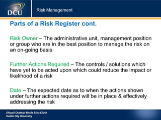 Risk Management
Parts of a Risk Register cont.
Risk Owner – The administrative unit, management position
or group who are in the best position to manage the risk on
an on-going basis
Further Actions Required – The controls / solutions which
have yet to be acted upon which could reduce the impact or
likelihood of a risk
Date – The expected date as to when the actions shown
under further actions required will be in place & effectively
addressing the risk
 