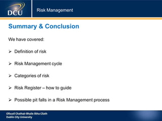 Risk Management
Summary & Conclusion
We have covered:
 Definition of risk
 Risk Management cycle
 Categories of risk
 Risk Register – how to guide
 Possible pit falls in a Risk Management process
 