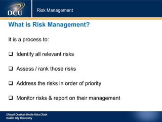 Risk Management
What is Risk Management?
It is a process to:
 Identify all relevant risks
 Assess / rank those risks
 Address the risks in order of priority
 Monitor risks & report on their management
 