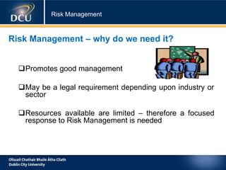 Risk Management
Risk Management – why do we need it?
Promotes good management
May be a legal requirement depending upon industry or
sector
Resources available are limited – therefore a focused
response to Risk Management is needed
 