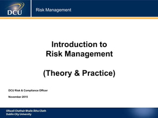 Risk Management
Introduction to
Risk Management
(Theory & Practice)
DCU Risk & Compliance Officer
November 2015
 