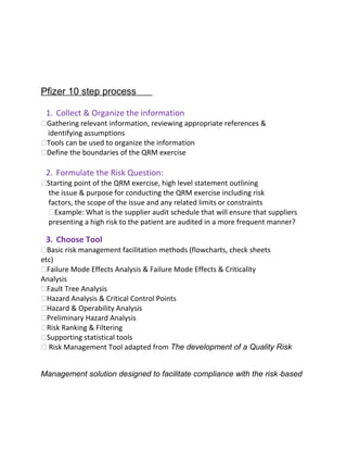 Pfizer 10 Step Process
Pfizer 10 step process13p
1. Collect & Organize the information
Gathering relevant information, reviewing appropriate references &
identifying assumptions
Tools can be used to organize the information
Define the boundaries of the QRM exercise
2. Formulate the Risk Question:
Starting point of the QRM exercise, high level statement outlining
the issue & purpose for conducting the QRM exercise including risk
factors, the scope of the issue and any related limits or constraints
Example: What is the supplier audit schedule that will ensure that suppliers
presenting a high risk to the patient are audited in a more frequent manner?
3. Choose Tool
Basic risk management facilitation methods (flowcharts, check sheets
etc)
Failure Mode Effects Analysis & Failure Mode Effects & Criticality
Analysis
Fault Tree Analysis
Hazard Analysis & Critical Control Points
Hazard & Operability Analysis
Preliminary Hazard Analysis
Risk Ranking & Filtering
Supporting statistical tools
 Risk Management Tool adapted from The development of a Quality Risk
Management solution designed to facilitate compliance with the risk‐based
 