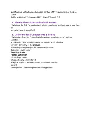 qualification, validation and change control GMP requirement of the EU.
Dublin :
Dublin Institute of Technology, 2007 . Kevin O'Donnell PhD
4. Identify Risks Factors and Related Hazards:
What are the Risk Factors (patient safety, compliance and business) arising from
all
potential hazards identified?
5. Define the Risk Components & Scales
What does Severity, Probability & Detection mean in terms of this Risk
Question?
In terms of a QRM exercise to create a supplier audit schedule
Severity ‐ Criticality of the product
Probability ‐ Complexity of the site (multi‐product)
Detection ‐ Audit history
Severity Scale
Factor Definition
10 Sterile products
6 Product orally administered
3 Topical products and compounds not directly used by
patient
1 Compounds used during manufacturing process
 