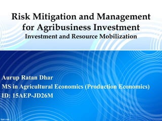Risk Mitigation and Management
for Agribusiness Investment
Investment and Resource Mobilization
Aurup Ratan Dhar
MS in Agricultural Economics (Production Economics)
ID: 15AEP-JD26M
 