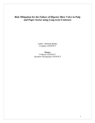 1
Risk Mitigation for the Failure of Digester Blow Valve in Pulp
and Paper Sector using Long term Contracts
Author: Abhishek Bhadra
Company: GENPACT
Mentor
N Murali, GENPACT
Jayashree Thiyagarajan, GENPACT
 