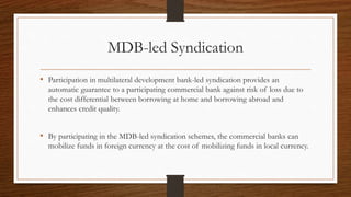 MDB-led Syndication 
• Participation in multilateral development bank-led syndication provides an 
automatic guarantee to a participating commercial bank against risk of loss due to 
the cost differential between borrowing at home and borrowing abroad and 
enhances credit quality. 
• By participating in the MDB-led syndication schemes, the commercial banks can 
mobilize funds in foreign currency at the cost of mobilizing funds in local currency. 
 