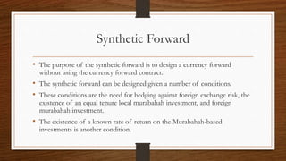 Synthetic Forward 
• The purpose of the synthetic forward is to design a currency forward 
without using the currency forward contract. 
• The synthetic forward can be designed given a number of conditions. 
• These conditions are the need for hedging against foreign exchange risk, the 
existence of an equal tenure local murabahah investment, and foreign 
murabahah investment. 
• The existence of a known rate of return on the Murabahah-based 
investments is another condition. 
 
