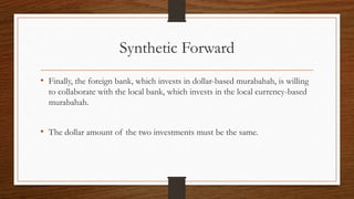 Synthetic Forward 
• Finally, the foreign bank, which invests in dollar-based murabahah, is willing 
to collaborate with the local bank, which invests in the local currency-based 
murabahah. 
• The dollar amount of the two investments must be the same. 
 