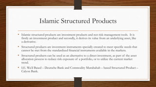 Islamic Structured Products 
• Islamic-structured products are investment products and not risk-management tools. It is 
firstly an investment product and secondly, it derives its value from an underlying asset, like 
a derivative. 
• Structured products are investment instruments specially created to meet specific needs that 
cannot be met from the standardized financial instruments available in the markets. 
• Structured products can be used as an alternative to a direct investment, as part of the asset 
allocation process to reduce risk exposure of a portfolio, or to utilize the current market 
trend. 
• I.E. Wa’d Based – Deutsche Bank and Commodity Murabahah – based Structured Product – 
Calyon Bank. 
 