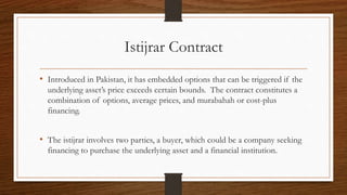 Istijrar Contract 
• Introduced in Pakistan, it has embedded options that can be triggered if the 
underlying asset’s price exceeds certain bounds. The contract constitutes a 
combination of options, average prices, and murabahah or cost-plus 
financing. 
• The istijrar involves two parties, a buyer, which could be a company seeking 
financing to purchase the underlying asset and a financial institution. 
 