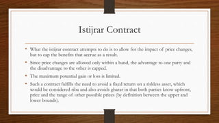 Istijrar Contract 
• What the istijrar contract attempts to do is to allow for the impact of price changes, 
but to cap the benefits that accrue as a result. 
• Since price changes are allowed only within a band, the advantage to one party and 
the disadvantage to the other is capped. 
• The maximum potential gain or loss is limited. 
• Such a contract fulfills the need to avoid a fixed return on a riskless asset, which 
would be considered riba and also avoids gharar in that both parties know upfront, 
price and the range of other possible prices (by definition between the upper and 
lower bounds). 
 