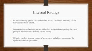 Internal Ratings 
• An internal rating system can be described to be a risk-based inventory of the 
individual assets of a bank. 
• To conduct internal ratings, one should collect information regarding the credit 
quality of the client and maturity of the facility. 
• All banks conduct internal ratings of their assets and clients to maintain the 
regulatory loan loss provisions. 
 