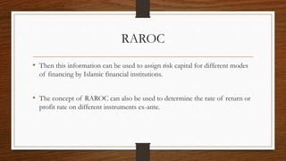 RAROC 
• Then this information can be used to assign risk capital for different modes 
of financing by Islamic financial institutions. 
• The concept of RAROC can also be used to determine the rate of return or 
profit rate on different instruments ex-ante. 
 