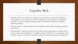 Liquidity Risk 
• Liquidity risk is the variation in a bank’s net income due to the bank’s inability to 
raise capital at a reasonable cost either by selling its assets in place (asset liquidity 
problem) or by borrowing through issuing new financial instruments (funding 
liquidity problem). 
• All other risks of a bank culminate into liquidity crunch before bringing a problem 
bank down. 
• Operationally, a bank fails when its cash inflows from repayment of credits sale of 
assets in place and mobilization of additional funds fall short of its mandatory cash 
outflows, deposit withdrawals, operating expenses, and meeting its debt obligations. 
 