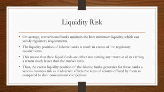 Liquidity Risk 
• On average, conventional banks maintain the bare minimum liquidity, which can 
satisfy regulatory requirements. 
• The liquidity position of Islamic banks is much in excess of the regulatory 
requirements. 
• This means that these liquid funds are either not earning any return at all or earning 
a return much lesser than the market rates. 
• Thus, the excess liquidity position of the Islamic banks generates for these banks a 
serious business risk as it adversely affects the rates of returns offered by them as 
compared to their conventional competitors. 
 