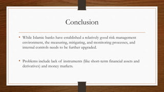 Conclusion 
• While Islamic banks have established a relatively good risk management 
environment, the measuring, mitigating, and monitoring processes, and 
internal controls needs to be further upgraded. 
• Problems include lack of instruments (like short-term financial assets and 
derivatives) and money markets. 
 