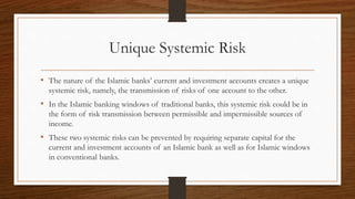 Unique Systemic Risk 
• The nature of the Islamic banks’ current and investment accounts creates a unique 
systemic risk, namely, the transmission of risks of one account to the other. 
• In the Islamic banking windows of traditional banks, this systemic risk could be in 
the form of risk transmission between permissible and impermissible sources of 
income. 
• These two systemic risks can be prevented by requiring separate capital for the 
current and investment accounts of an Islamic bank as well as for Islamic windows 
in conventional banks. 
 