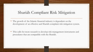 Shariáh Compliant Risk Mitigation 
• The growth of the Islamic financial industry is dependent on the 
development of an effective and Shariáh complaint risk mitigation system. 
• This calls for more research to develop risk management instruments and 
procedures that are compatible with the Shariáh. 
 