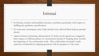 Istisnaá 
• In Istisnaá, contract enforceability becomes a problem particularly with respect to 
fulfilling the qualitative specifications. 
• To overcome counterparty risks, Fiqh scholars have allowed Band al-Jazaa (penalty 
clause). 
• Again in Istisna’a financing, disbursement of funds can be agreed on a staggered 
basis subject to different phases of construction instead of lumping them towards 
the beginning of the construction work. This could reduce the banks’ credit 
exposure considerably by aligning payments with the progress of the work. 
 