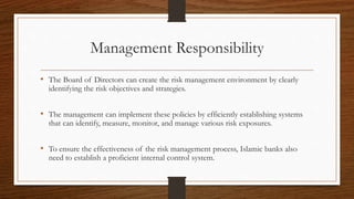 Management Responsibility 
• The Board of Directors can create the risk management environment by clearly 
identifying the risk objectives and strategies. 
• The management can implement these policies by efficiently establishing systems 
that can identify, measure, monitor, and manage various risk exposures. 
• To ensure the effectiveness of the risk management process, Islamic banks also 
need to establish a proficient internal control system. 
 