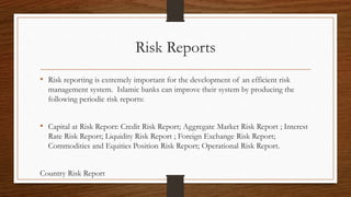 Risk Reports 
• Risk reporting is extremely important for the development of an efficient risk 
management system. Islamic banks can improve their system by producing the 
following periodic risk reports: 
• Capital at Risk Report: Credit Risk Report; Aggregate Market Risk Report ; Interest 
Rate Risk Report; Liquidity Risk Report ; Foreign Exchange Risk Report; 
Commodities and Equities Position Risk Report; Operational Risk Report. 
Country Risk Report 
 