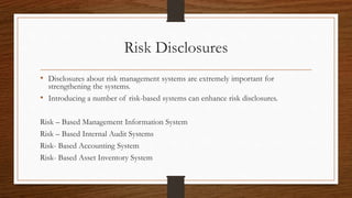 Risk Disclosures 
• Disclosures about risk management systems are extremely important for 
strengthening the systems. 
• Introducing a number of risk-based systems can enhance risk disclosures. 
Risk – Based Management Information System 
Risk – Based Internal Audit Systems 
Risk- Based Accounting System 
Risk- Based Asset Inventory System 
 