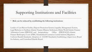 Supporting Institutions and Facilities 
• Risk can be reduced by establishing the following institutions: 
Lender of Last Resort Facility; Deposit Protection System; Liquidity Management System; 
Legal Reforms to Facilitate Islamic Finance Dispute Settlement; Dubai World Islamic Finance 
Arbitration Center (DWIFAC) and Jurisprudence Office (DWIFACJO); Islamic 
Finance Bankruptcy Court (IFBC) Standardized Contracts; Central Industry Regulator; 
Uniform Shariáh Standards; Adoption of AAOIFI Standards; Establishing a Supervisory Board 
for Industry and Centralized Shariáh Board. 
 