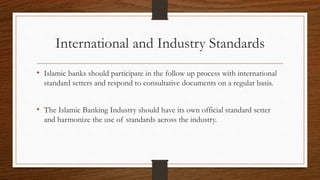 International and Industry Standards 
• Islamic banks should participate in the follow up process with international 
standard setters and respond to consultative documents on a regular basis. 
• The Islamic Banking Industry should have its own official standard setter 
and harmonize the use of standards across the industry. 
 