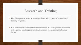Research and Training 
• Risk Management needs to be assigned as a priority area of research and 
training programs. 
• It is imperative to develop Shariáh compatible risk management techniques 
and organize training programs to disseminate these among the Islamic 
banks. 
 