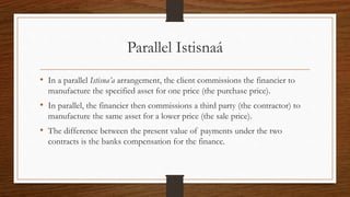 Parallel Istisnaá 
• In a parallel Istisna’a arrangement, the client commissions the financier to 
manufacture the specified asset for one price (the purchase price). 
• In parallel, the financier then commissions a third party (the contractor) to 
manufacture the same asset for a lower price (the sale price). 
• The difference between the present value of payments under the two 
contracts is the banks compensation for the finance. 
 