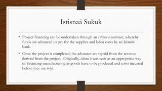 Istisnaá Sukuk 
• Project financing can be undertaken through an Istisna’a contract, whereby 
funds are advanced to pay for the supplies and labor costs by an Islamic 
bank. 
• Once the project is completed, the advances are repaid from the revenue 
derived from the project. Originally, istisna’a was seen as an appropriate way 
of financing manufacturing as goods have to be produced and costs incurred 
before they are sold. 
 