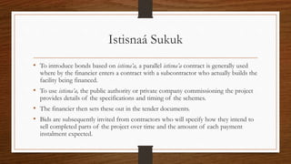 Istisnaá Sukuk 
• To introduce bonds based on istisna’a, a parallel istisna’a contract is generally used 
where by the financier enters a contract with a subcontractor who actually builds the 
facility being financed. 
• To use istisna’a, the public authority or private company commissioning the project 
provides details of the specifications and timing of the schemes. 
• The financier then sets these out in the tender documents. 
• Bids are subsequently invited from contractors who will specify how they intend to 
sell completed parts of the project over time and the amount of each payment 
instalment expected. 
 