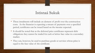 Istisnaá Sukuk 
• These instalments will include an element of profit over the construction 
costs. As the financier is expecting a stream of payments over a specified 
period, certificates can be issued based on the income expected. 
• It should be noted that as the deferred price certificates represent debt 
obligations they cannot be traded for cash at below face value in a secondary 
market. 
• They can, however, be used to purchase goods or services whose price is 
equal to the face value of the certificate. 
 
