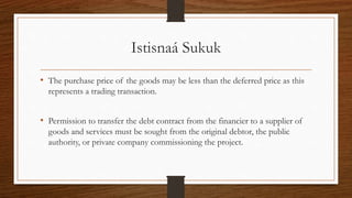 Istisnaá Sukuk 
• The purchase price of the goods may be less than the deferred price as this 
represents a trading transaction. 
• Permission to transfer the debt contract from the financier to a supplier of 
goods and services must be sought from the original debtor, the public 
authority, or private company commissioning the project. 
 