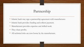 Partnership 
• Islamic bank may sign a partnership agreement with manufacturer. 
• Islamic bank provides funding and collects payment. 
• Manufacturer provides expertise and skilled work. 
• They share profits. 
• All technical risks are now borne by the manufacturer. 
 