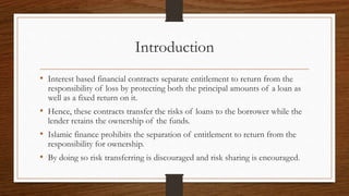 Introduction 
• Interest based financial contracts separate entitlement to return from the 
responsibility of loss by protecting both the principal amounts of a loan as 
well as a fixed return on it. 
• Hence, these contracts transfer the risks of loans to the borrower while the 
lender retains the ownership of the funds. 
• Islamic finance prohibits the separation of entitlement to return from the 
responsibility for ownership. 
• By doing so risk transferring is discouraged and risk sharing is encouraged. 
 