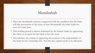 Murabahah 
• Since the murabahah contract is approved with the condition that the bank 
will take possession of the asset, at least theoretically the bank holds the 
asset for some time. 
• This holding period is almost eliminated by the Islamic banks by appointing 
the client as an agent for the bank to buy the asset. 
• Nevertheless, the reason of approving the contract is the responsibility of 
the bank for the ownership risk. For this risk, capital needs to be allocated. 
 
