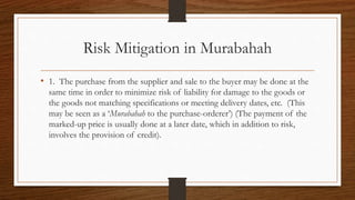 Risk Mitigation in Murabahah 
• 1. The purchase from the supplier and sale to the buyer may be done at the 
same time in order to minimize risk of liability for damage to the goods or 
the goods not matching specifications or meeting delivery dates, etc. (This 
may be seen as a ‘Murabahah to the purchase-orderer’) (The payment of the 
marked-up price is usually done at a later date, which in addition to risk, 
involves the provision of credit). 
 
