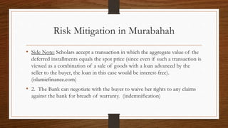 Risk Mitigation in Murabahah 
• Side Note: Scholars accept a transaction in which the aggregate value of the 
deferred installments equals the spot price (since even if such a transaction is 
viewed as a combination of a sale of goods with a loan advanced by the 
seller to the buyer, the loan in this case would be interest-free). 
(islamicfinance.com) 
• 2. The Bank can negotiate with the buyer to waive her rights to any claims 
against the bank for breach of warranty. (indemnification) 
 