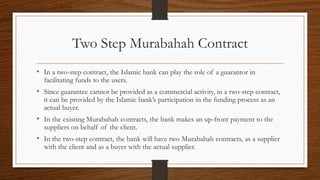 Two Step Murabahah Contract 
• In a two-step contract, the Islamic bank can play the role of a guarantor in 
facilitating funds to the users. 
• Since guarantee cannot be provided as a commercial activity, in a two-step contract, 
it can be provided by the Islamic bank’s participation in the funding process as an 
actual buyer. 
• In the existing Murabahah contracts, the bank makes an up-front payment to the 
suppliers on behalf of the client. 
• In the two-step contract, the bank will have two Murabahah contracts, as a supplier 
with the client and as a buyer with the actual supplier. 
 