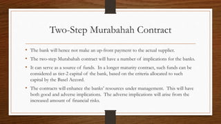 Two-Step Murabahah Contract 
• The bank will hence not make an up-front payment to the actual supplier. 
• The two-step Murabahah contract will have a number of implications for the banks. 
• It can serve as a source of funds. In a longer maturity contract, such funds can be 
considered as tier-2 capital of the bank, based on the criteria allocated to such 
capital by the Basel Accord. 
• The contracts will enhance the banks’ resources under management. This will have 
both good and adverse implications. The adverse implications will arise from the 
increased amount of financial risks. 
 