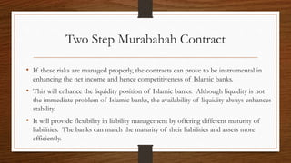 Two Step Murabahah Contract 
• If these risks are managed properly, the contracts can prove to be instrumental in 
enhancing the net income and hence competitiveness of Islamic banks. 
• This will enhance the liquidity position of Islamic banks. Although liquidity is not 
the immediate problem of Islamic banks, the availability of liquidity always enhances 
stability. 
• It will provide flexibility in liability management by offering different maturity of 
liabilities. The banks can match the maturity of their liabilities and assets more 
efficiently. 
 