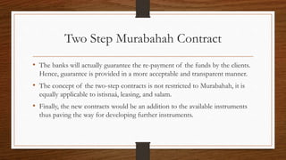 Two Step Murabahah Contract 
• The banks will actually guarantee the re-payment of the funds by the clients. 
Hence, guarantee is provided in a more acceptable and transparent manner. 
• The concept of the two-step contracts is not restricted to Murabahah, it is 
equally applicable to istisnaá, leasing, and salam. 
• Finally, the new contracts would be an addition to the available instruments 
thus paving the way for developing further instruments. 
 