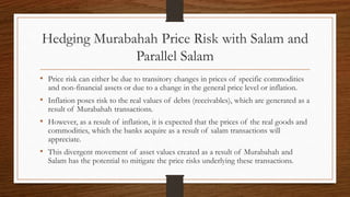 Hedging Murabahah Price Risk with Salam and 
Parallel Salam 
• Price risk can either be due to transitory changes in prices of specific commodities 
and non-financial assets or due to a change in the general price level or inflation. 
• Inflation poses risk to the real values of debts (receivables), which are generated as a 
result of Murabahah transactions. 
• However, as a result of inflation, it is expected that the prices of the real goods and 
commodities, which the banks acquire as a result of salam transactions will 
appreciate. 
• This divergent movement of asset values created as a result of Murabahah and 
Salam has the potential to mitigate the price risks underlying these transactions. 
 
