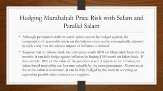 Hedging Murabahah Price Risk with Salam and 
Parallel Salam 
• Although permanent shifts in assets’ prices cannot be hedged against, the 
composition of receivable assets on the balance sheet can be systematically adjusted 
in such a way that the adverse impact of inflation is reduced. 
• Suppose that an Islamic bank has sold assets worth $100 on Murabahah basis for six 
months, it can fully hedge against inflation by buying $100 worth on Salam basis. If 
for example, 10% of the value of the previous assets is wiped out by inflation, its 
salam-based receivables can become valuable by the same percentage. Moreover, as 
for as the salam is concerned, it can be fully hedged by the bank by adopting an 
equivalent parallel salam contract as a supplier. 
 