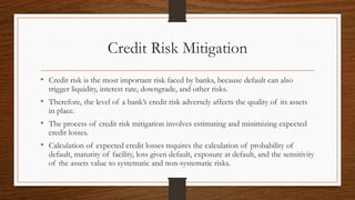 Credit Risk Mitigation 
• Credit risk is the most important risk faced by banks, because default can also 
trigger liquidity, interest rate, downgrade, and other risks. 
• Therefore, the level of a bank’s credit risk adversely affects the quality of its assets 
in place. 
• The process of credit risk mitigation involves estimating and minimizing expected 
credit losses. 
• Calculation of expected credit losses requires the calculation of probability of 
default, maturity of facility, loss given default, exposure at default, and the sensitivity 
of the assets value to systematic and non-systematic risks. 
 
