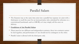 Parallel Salam 
• The financier may at the same time enter into a parallel but separate bai salam with a 
third party to resell the asset for an increased price (also calculated by reference to a 
conventional benchmark such as LIBOR) or it may simply sell the asset on 
delivery. 
• Conditions of the Parallel Salam 
• There must be two different and independent contracts, these two contracts cannot 
be tied together, and performance of one should not be contingent on the other. 
• Parallel Salam is allowed with the third party only. 
 
